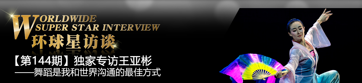 【第144期】环球星访谈·王亚彬:舞蹈是我和世界沟通的最佳方式_fororder_环球星访谈专题banner1